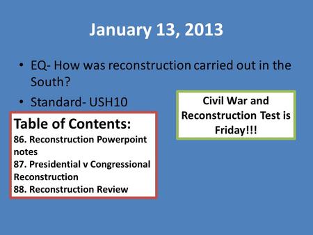 January 13, 2013 EQ- How was reconstruction carried out in the South? Standard- USH10 Table of Contents: 86. Reconstruction Powerpoint notes 87. Presidential.