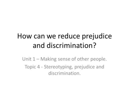 How can we reduce prejudice and discrimination? Unit 1 – Making sense of other people. Topic 4 - Stereotyping, prejudice and discrimination.