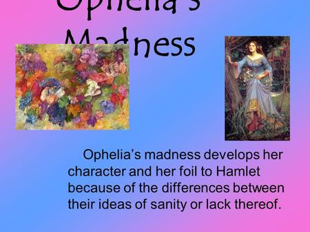 Ophelia’s Madness Ophelia’s madness develops her character and her foil to Hamlet because of the differences between their ideas of sanity or lack thereof.