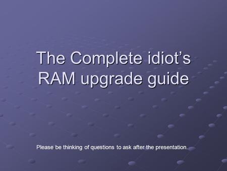 The Complete idiot’s RAM upgrade guide Please be thinking of questions to ask after the presentation.