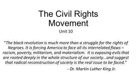 The Civil Rights Movement Unit 10 “The black revolution is much more than a struggle for the rights of Negroes. It is forcing America to face all its interrelated.