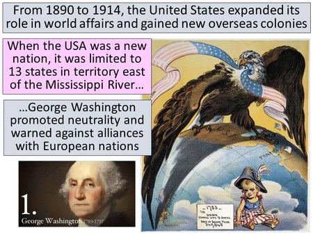 From 1890 to 1914, the United States expanded its role in world affairs and gained new overseas colonies When the USA was a new nation, it was limited.
