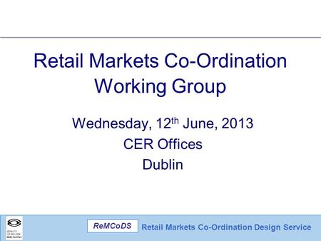 Retail Markets Co-Ordination Design Service ReMCoDS Retail Markets Co-Ordination Working Group Wednesday, 12 th June, 2013 CER Offices Dublin.