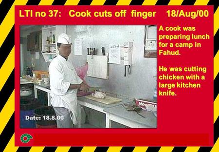 LTI no 37: Cook cuts off finger 18/Aug/00 A cook was preparing lunch for a camp in Fahud. He was cutting chicken with a large kitchen knife.