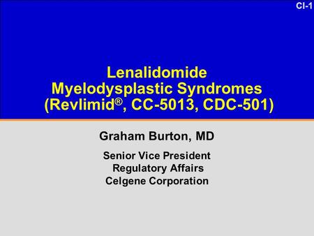 CI-1 Lenalidomide Myelodysplastic Syndromes (Revlimid ®, CC-5013, CDC-501) Graham Burton, MD Senior Vice President Regulatory Affairs Celgene Corporation.