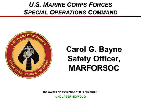 The overall classification of this briefing is: U.S. M ARINE C ORPS F ORCES S PECIAL O PERATIONS C OMMAND Carol G. Bayne Safety Officer, MARFORSOC UNCLASSIFIED//FOUO.