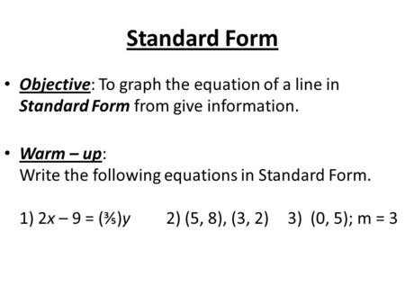 Standard Form Objective: To graph the equation of a line in Standard Form from give information. Warm – up: Write the following equations in Standard Form.