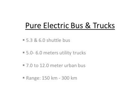 Pure Electric Bus & Trucks  5.3 & 6.0 shuttle bus  5.0- 6.0 meters utility trucks  7.0 to 12.0 meter urban bus  Range: 150 km - 300 km.
