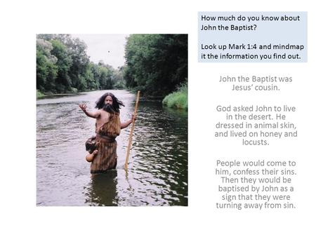 John the Baptist was Jesus’ cousin. God asked John to live in the desert. He dressed in animal skin, and lived on honey and locusts. People would come.
