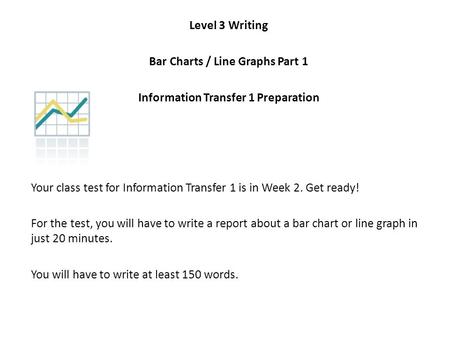 Level 3 Writing Bar Charts / Line Graphs Part 1 Information Transfer 1 Preparation Your class test for Information Transfer 1 is in Week 2. Get ready!