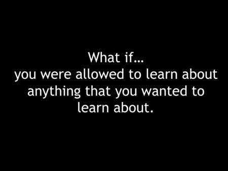 What if… you were allowed to learn about anything that you wanted to learn about.