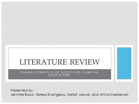 CHARACTERISTICS OF EFFECTIVE CLINICAL EDUCATORS LITERATURE REVIEW Presented by: Jennifer Black, Teresa Evangelou, Sarbjit Jaswal, and Anna Kneblewski.