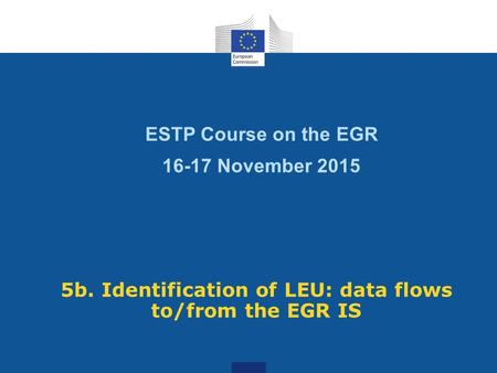 ESTP Course on the EGR 16-17 November 2015 5b. Identification of LEU: data flows to/from the EGR IS.