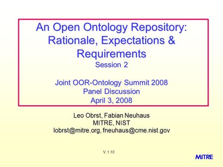 Leo Obrst, Fabian Neuhaus MITRE, NIST  An Open Ontology Repository: Rationale, Expectations & Requirements Session.