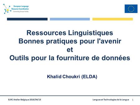 ELRC Atelier Belgique 2016/04/13Langues et Technologies de la Langue 1 Ressources Linguistiques Bonnes pratiques pour l'avenir et Outils pour la fourniture.