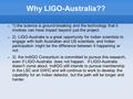 Why LIGO-Australia?? 1) the science is ground-breaking and the technology that it involves can have impact beyond just the project. 2) LIGO-Australia is.