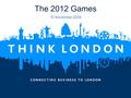 The 2012 Games 10 November 2009. 2 Agenda  Overview of the 2012 Games  The Business Opportunities  What makes these Games Unique  London Now  Q&A.