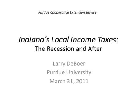 Indiana’s Local Income Taxes: The Recession and After Larry DeBoer Purdue University March 31, 2011 Purdue Cooperative Extension Service.