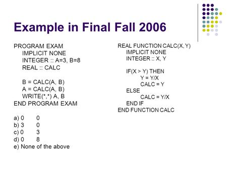Example in Final Fall 2006 PROGRAM EXAM IMPLICIT NONE INTEGER :: A=3, B=8 REAL :: CALC B = CALC(A, B) A = CALC(A, B) WRITE(*,*) A, B END PROGRAM EXAM a)
