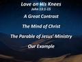 Love on His Knees John 13:1-15 A Great Contrast The Mind of Christ The Parable of Jesus’ Ministry Our Example.