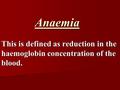 Anaemia This is defined as reduction in the haemoglobin concentration of the blood.