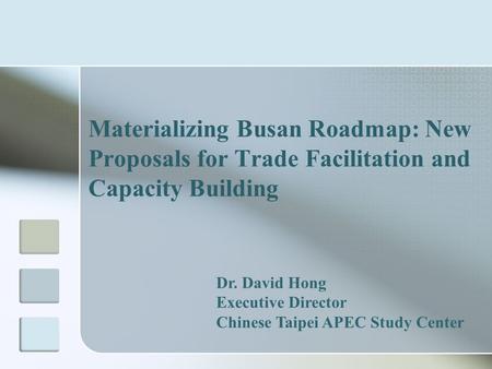 Materializing Busan Roadmap: New Proposals for Trade Facilitation and Capacity Building Dr. David Hong Executive Director Chinese Taipei APEC Study Center.