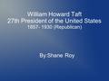 William Howard Taft 27th President of the United States 1857- 1930 (Republican) By:Shane Roy.