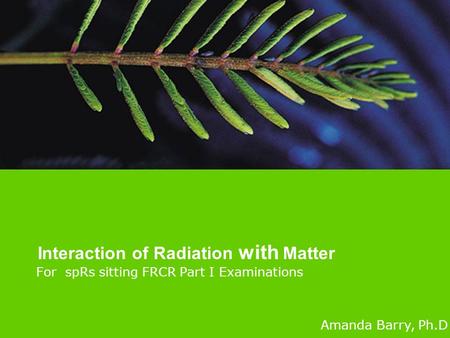 For spRs sitting FRCR Part I Examinations Interaction of Radiation with Matter Amanda Barry, Ph.D.