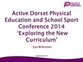 Active Dorset Physical Education and School Sport Conference 2014 ‘Exploring the New Curriculum' Sue Wilkinson September 2014.