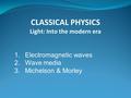 1.Electromagnetic waves 2.Wave media 3.Michelson & Morley CLASSICAL PHYSICS Light: Into the modern era.