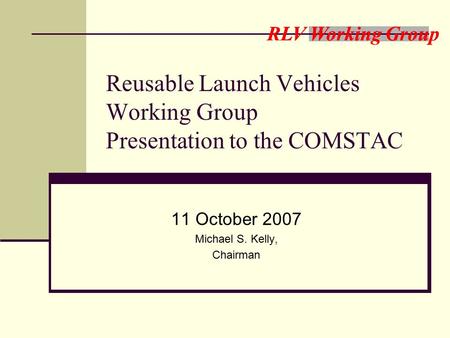 RLV Working Group Reusable Launch Vehicles Working Group Presentation to the COMSTAC 11 October 2007 Michael S. Kelly, Chairman.