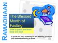 1 Time to purify and train body and soul The Blessed Month of Fasting R AMADHAAN A quick and easy summary on the meaning, purpose and benefits of fasting.