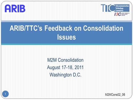 M2M Consolidation August 17-18, 2011 Washington D.C. 1 ARIB/TTC’s Feedback on Consolidation Issues M2MCons02_06.