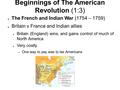 Beginnings of The American Revolution (1:3) ● The French and Indian War (1754 – 1759) ● Britain v France and Indian allies ● Britain (England) wins, and.