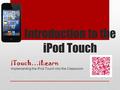 Introduction to the iPod Touch iTouch…iLearn Implementing the iPod Touch into the Classroom.