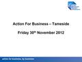 Action for business, by business Action For Business – Tameside Friday 30 th November 2012.