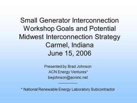 Small Generator Interconnection Workshop Goals and Potential Midwest Interconnection Strategy Carmel, Indiana June 15, 2006 Presented by Brad Johnson ACN.