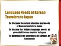 Language Needs of Korean Travelers to Japan To discover the actual situation and needs of Korean tourists to Japan To discern the “ hidden language needs.