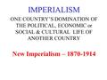 IMPERIALISM ONE COUNTRY’S DOMINATION OF THE POLITICAL, ECONOMIC or SOCIAL & CULTURAL LIFE OF ANOTHER COUNTRY New Imperialism – 1870-1914.