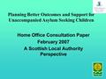 Home Office Consultation Paper February 2007 A Scottish Local Authority Perspective Planning Better Outcomes and Support for Unaccompanied Asylum Seeking.