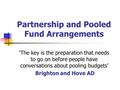 Partnership and Pooled Fund Arrangements ‘The key is the preparation that needs to go on before people have conversations about pooling budgets’ Brighton.