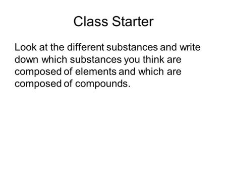 Class Starter Look at the different substances and write down which substances you think are composed of elements and which are composed of compounds.