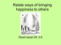 Relate ways of bringing happiness to others Read Isaiah 58: 3-8.