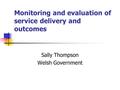 Monitoring and evaluation of service delivery and outcomes Sally Thompson Welsh Government.