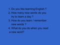 1. Do you like learning English ? 2. How many new words do you try to learn a day ? 3. How do you learn / remember new words ? 4. What do you do when.