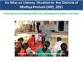 An Atlas on Literacy Situation in the Districts of Madhya Pradesh (MP), 2011 A Quick Review of the Decadal (2010-2011) Achievement of Literacy in the State.