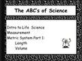 The ABC’s of Science Intro to Life Science Measurement Metric System Part 1: Length Volume.
