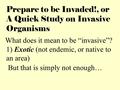 Prepare to be Invaded!, or A Quick Study on Invasive Organisms What does it mean to be “invasive”? 1) Exotic (not endemic, or native to an area) But that.