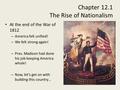 Chapter 12.1 The Rise of Nationalism At the end of the War of 1812 – America felt unified! – We felt strong again! – Pres. Madison had done his job keeping.