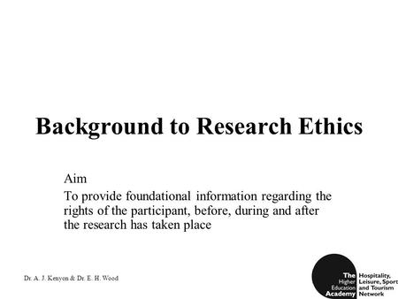 Dr. A. J. Kenyon & Dr. E. H. Wood Background to Research Ethics Aim To provide foundational information regarding the rights of the participant, before,